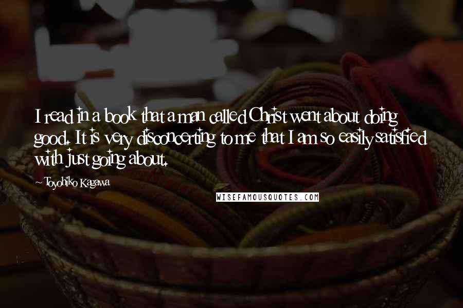 Toyohiko Kagawa Quotes: I read in a book that a man called Christ went about doing good. It is very disconcerting to me that I am so easily satisfied with just going about.