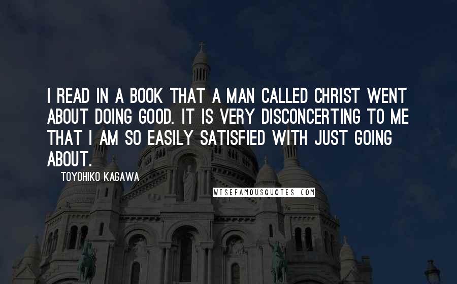 Toyohiko Kagawa Quotes: I read in a book that a man called Christ went about doing good. It is very disconcerting to me that I am so easily satisfied with just going about.