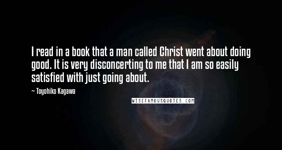 Toyohiko Kagawa Quotes: I read in a book that a man called Christ went about doing good. It is very disconcerting to me that I am so easily satisfied with just going about.