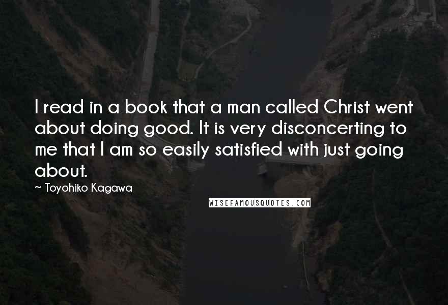 Toyohiko Kagawa Quotes: I read in a book that a man called Christ went about doing good. It is very disconcerting to me that I am so easily satisfied with just going about.