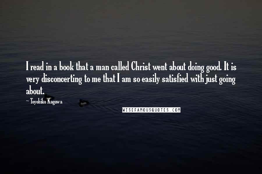 Toyohiko Kagawa Quotes: I read in a book that a man called Christ went about doing good. It is very disconcerting to me that I am so easily satisfied with just going about.