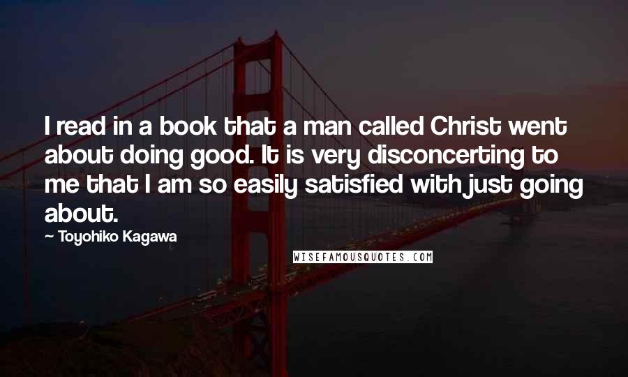 Toyohiko Kagawa Quotes: I read in a book that a man called Christ went about doing good. It is very disconcerting to me that I am so easily satisfied with just going about.