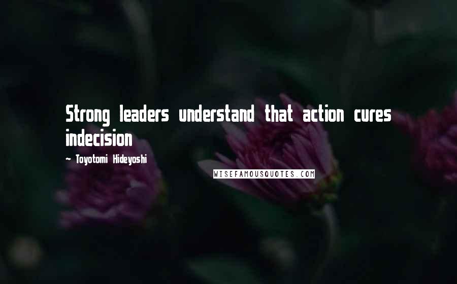Toyotomi Hideyoshi Quotes: Strong leaders understand that action cures indecision