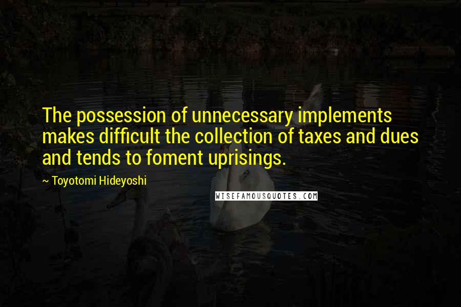 Toyotomi Hideyoshi Quotes: The possession of unnecessary implements makes difficult the collection of taxes and dues and tends to foment uprisings.