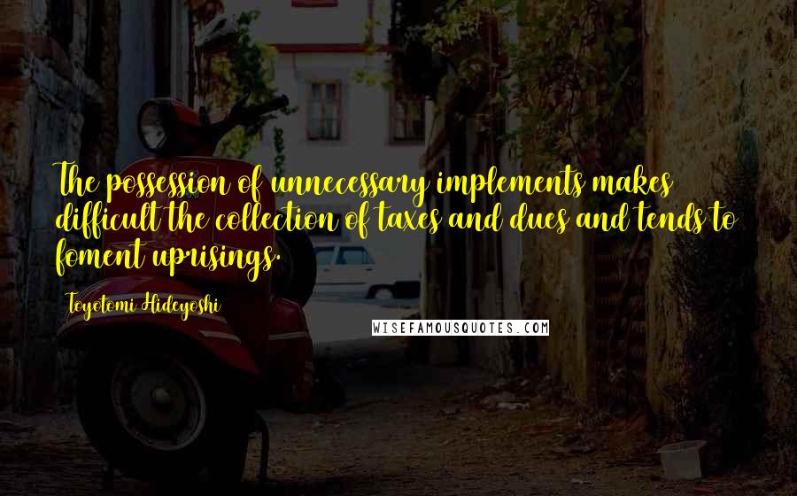 Toyotomi Hideyoshi Quotes: The possession of unnecessary implements makes difficult the collection of taxes and dues and tends to foment uprisings.