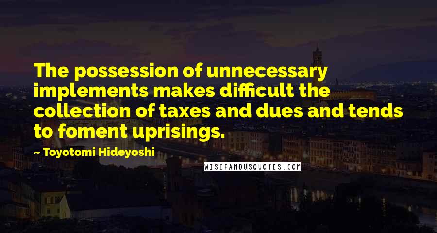 Toyotomi Hideyoshi Quotes: The possession of unnecessary implements makes difficult the collection of taxes and dues and tends to foment uprisings.