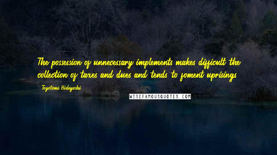 Toyotomi Hideyoshi Quotes: The possession of unnecessary implements makes difficult the collection of taxes and dues and tends to foment uprisings.