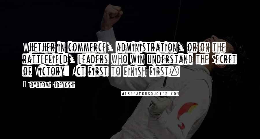 Toyotomi Hideyoshi Quotes: Whether in commerce, administration, or on the battlefield, leaders who win understand the Secret of Victory: Act first to finish first.