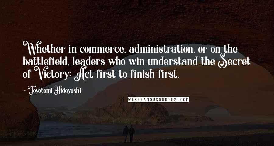 Toyotomi Hideyoshi Quotes: Whether in commerce, administration, or on the battlefield, leaders who win understand the Secret of Victory: Act first to finish first.