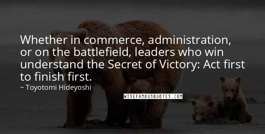Toyotomi Hideyoshi Quotes: Whether in commerce, administration, or on the battlefield, leaders who win understand the Secret of Victory: Act first to finish first.