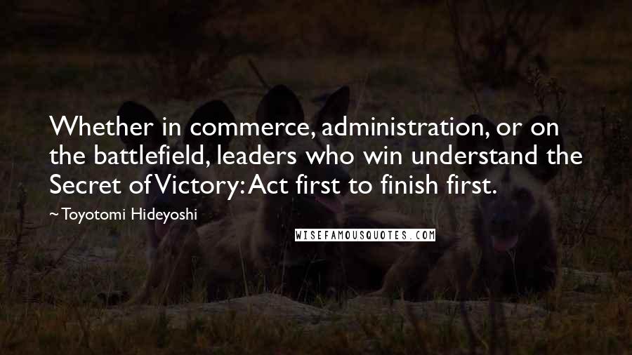 Toyotomi Hideyoshi Quotes: Whether in commerce, administration, or on the battlefield, leaders who win understand the Secret of Victory: Act first to finish first.