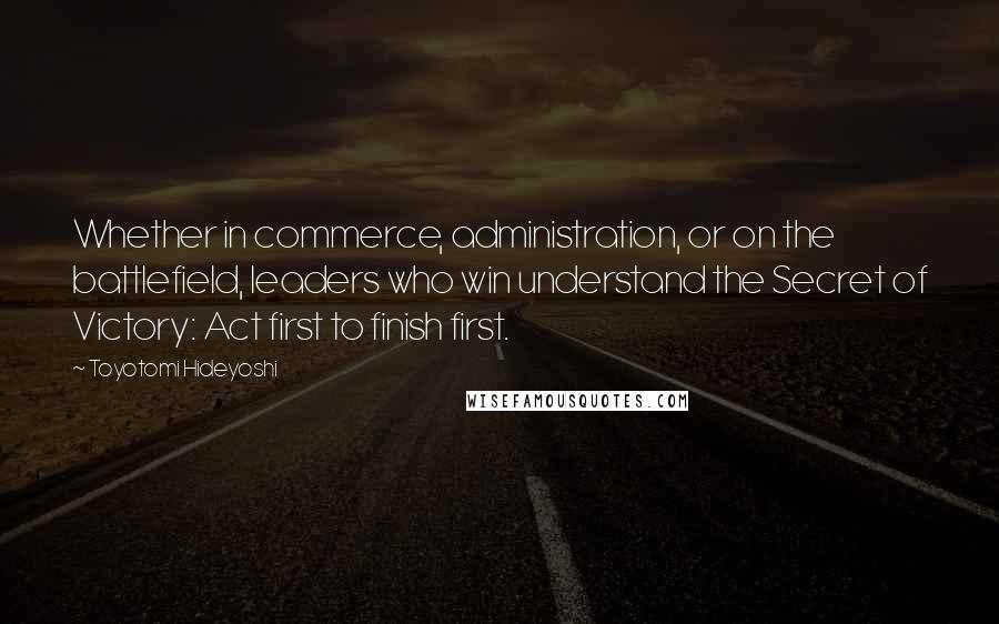 Toyotomi Hideyoshi Quotes: Whether in commerce, administration, or on the battlefield, leaders who win understand the Secret of Victory: Act first to finish first.