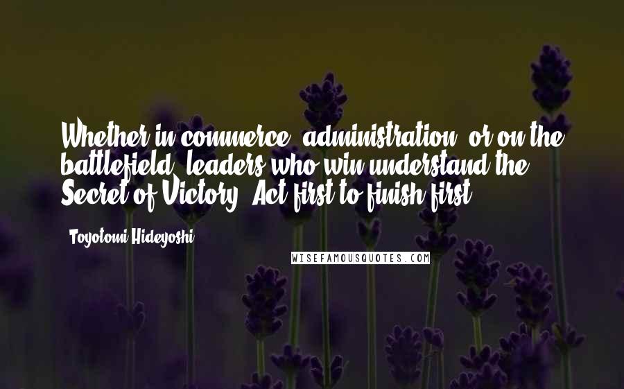 Toyotomi Hideyoshi Quotes: Whether in commerce, administration, or on the battlefield, leaders who win understand the Secret of Victory: Act first to finish first.