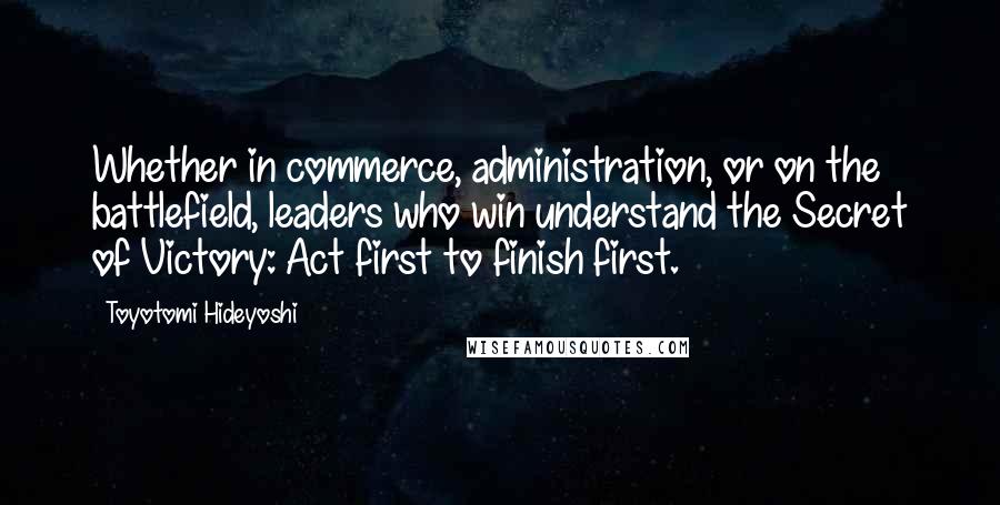 Toyotomi Hideyoshi Quotes: Whether in commerce, administration, or on the battlefield, leaders who win understand the Secret of Victory: Act first to finish first.