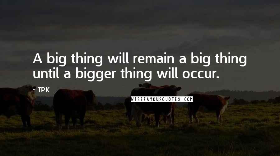 TPK Quotes: A big thing will remain a big thing until a bigger thing will occur.