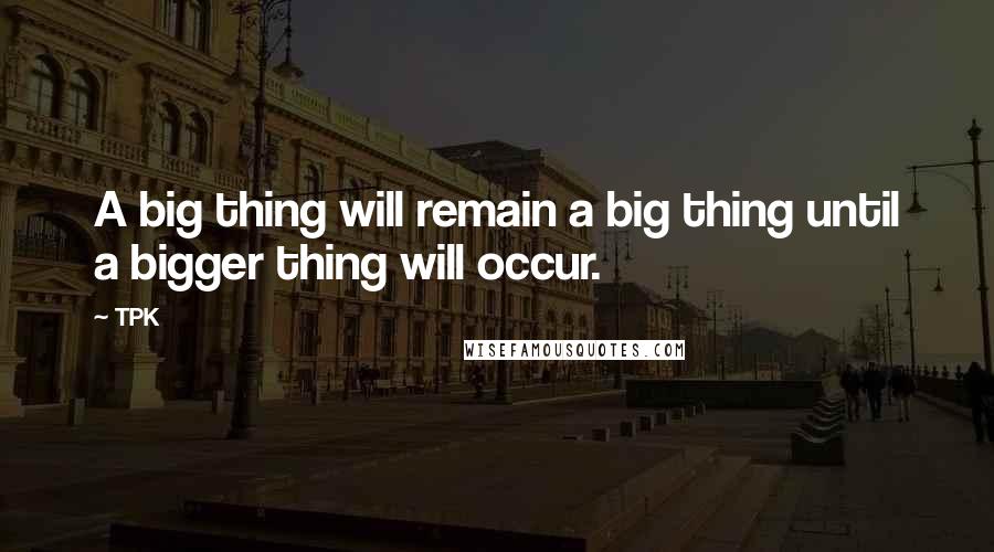 TPK Quotes: A big thing will remain a big thing until a bigger thing will occur.