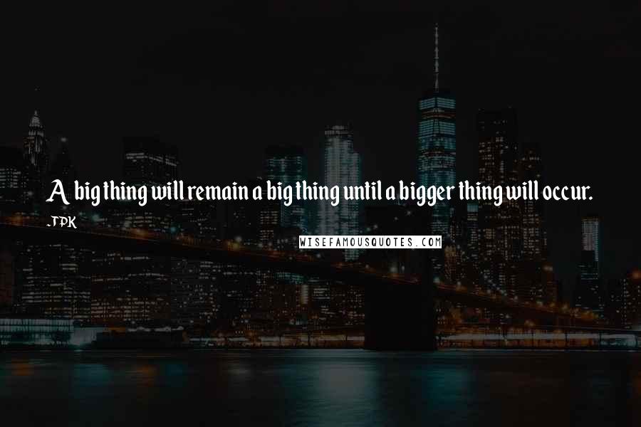 TPK Quotes: A big thing will remain a big thing until a bigger thing will occur.