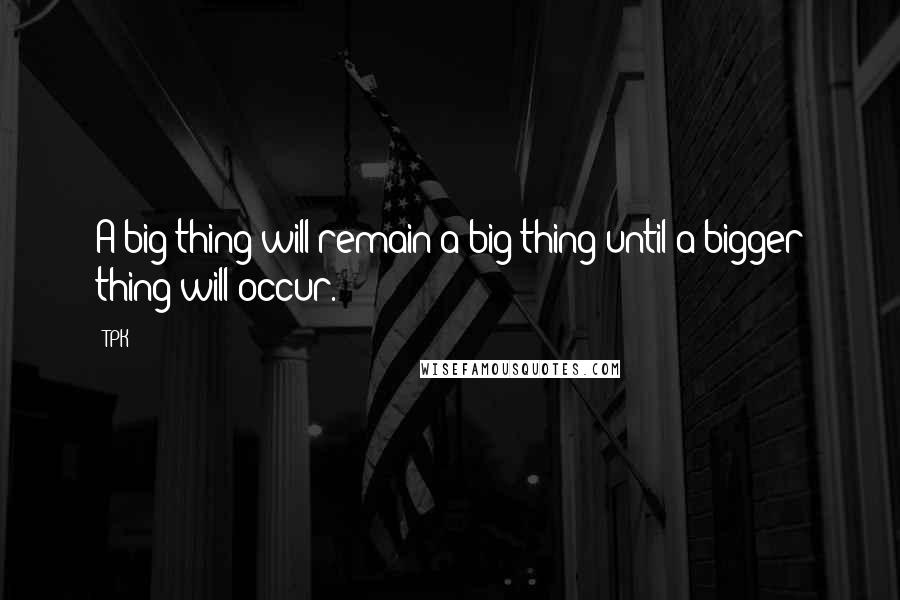TPK Quotes: A big thing will remain a big thing until a bigger thing will occur.