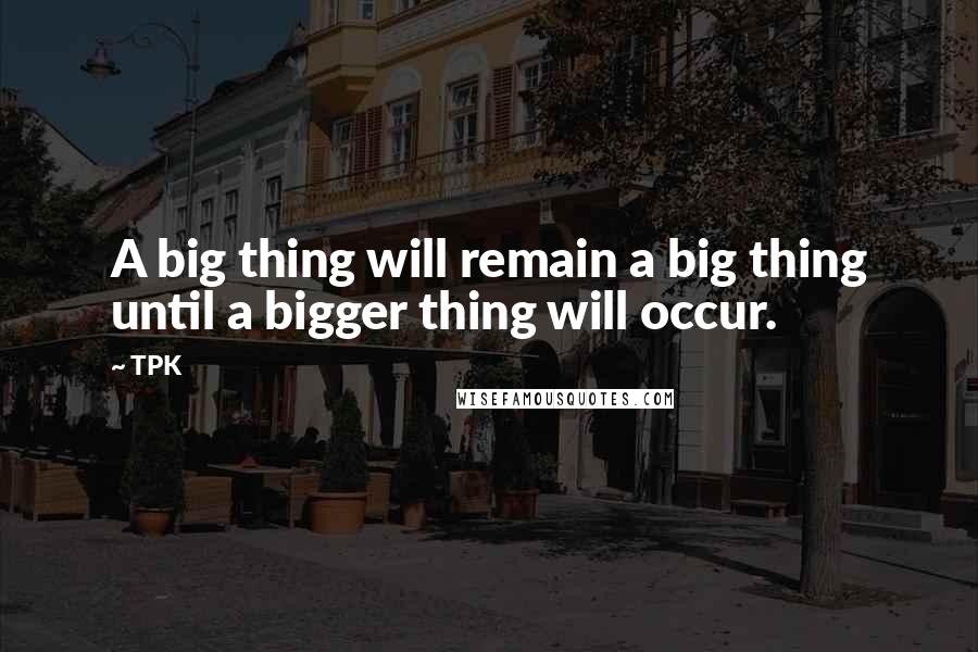 TPK Quotes: A big thing will remain a big thing until a bigger thing will occur.