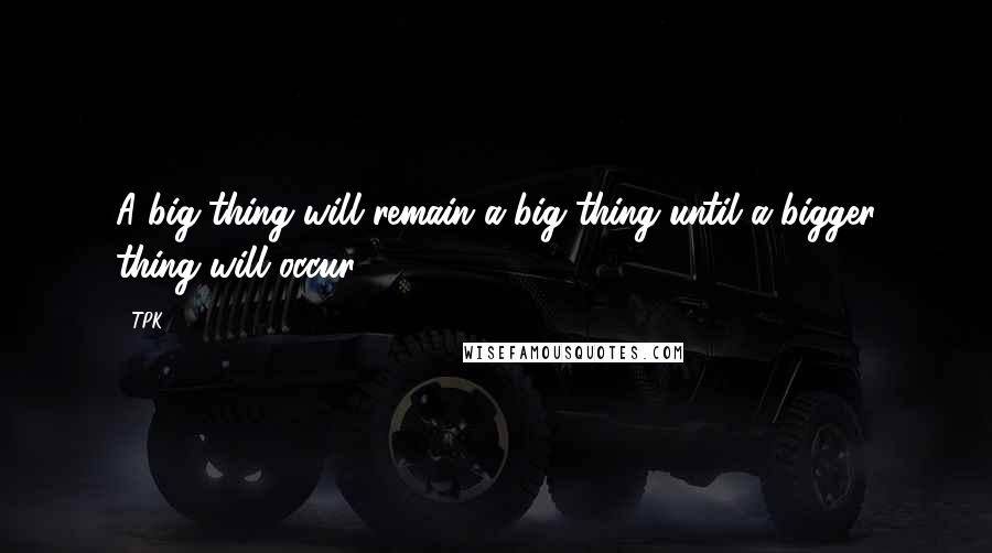 TPK Quotes: A big thing will remain a big thing until a bigger thing will occur.