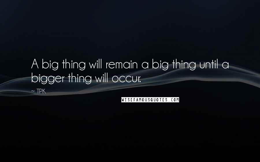 TPK Quotes: A big thing will remain a big thing until a bigger thing will occur.