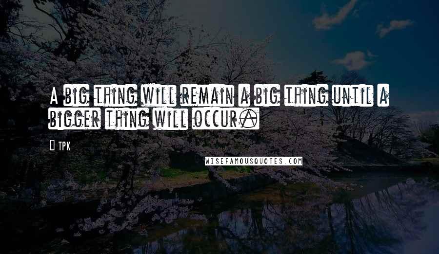 TPK Quotes: A big thing will remain a big thing until a bigger thing will occur.