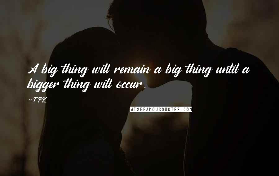 TPK Quotes: A big thing will remain a big thing until a bigger thing will occur.