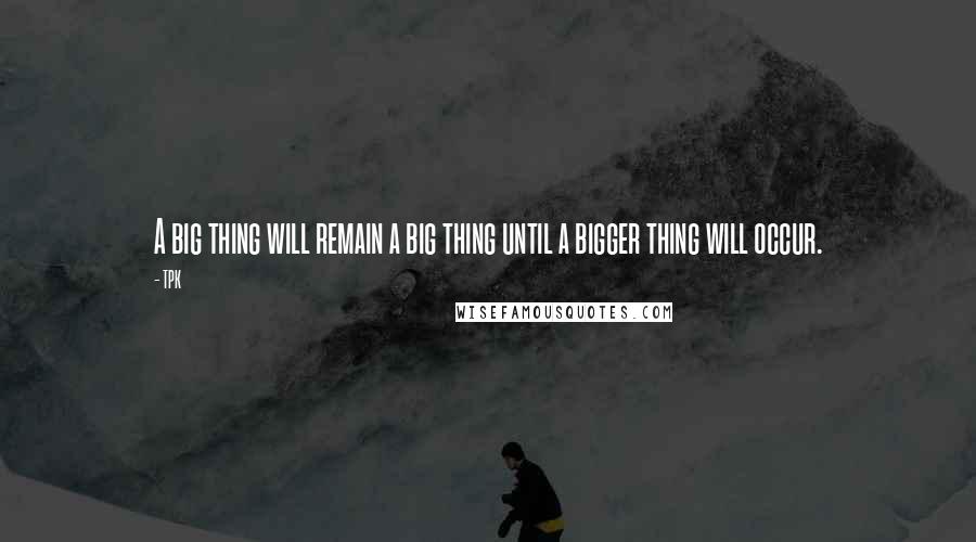TPK Quotes: A big thing will remain a big thing until a bigger thing will occur.