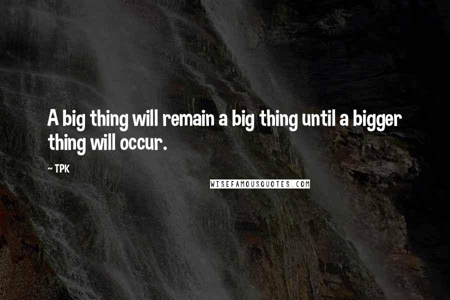 TPK Quotes: A big thing will remain a big thing until a bigger thing will occur.