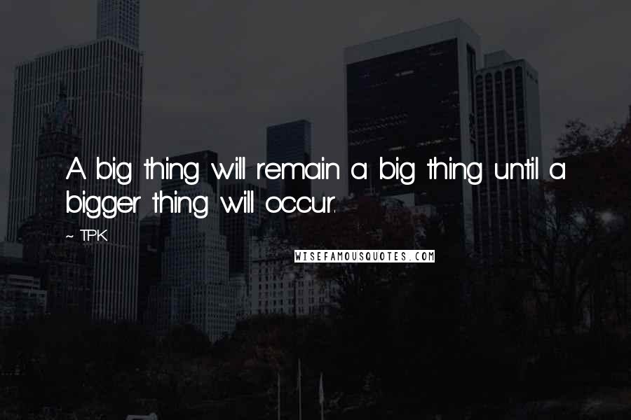TPK Quotes: A big thing will remain a big thing until a bigger thing will occur.