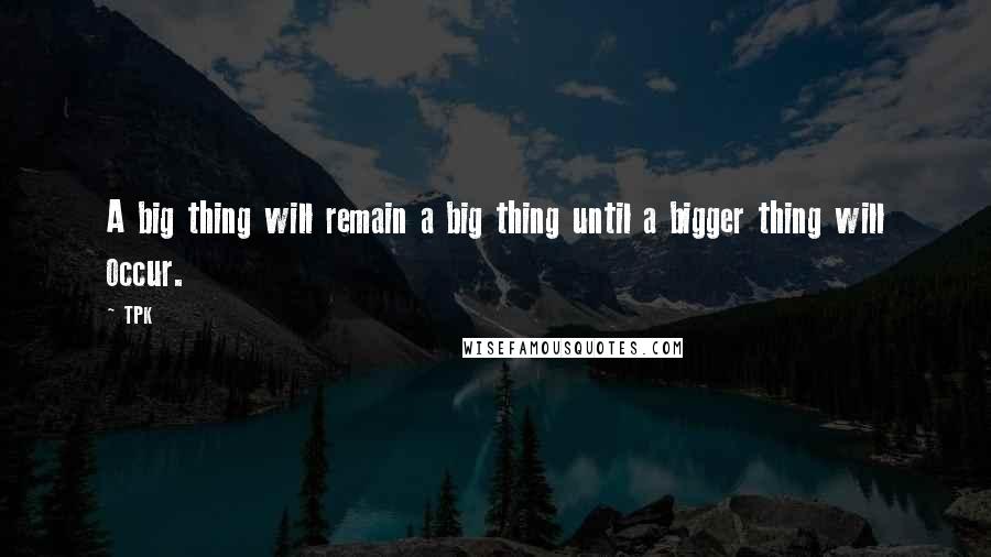 TPK Quotes: A big thing will remain a big thing until a bigger thing will occur.
