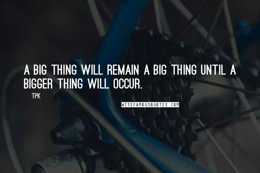 TPK Quotes: A big thing will remain a big thing until a bigger thing will occur.
