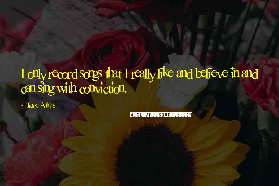 Trace Adkins Quotes: I only record songs that I really like and believe in and can sing with conviction.