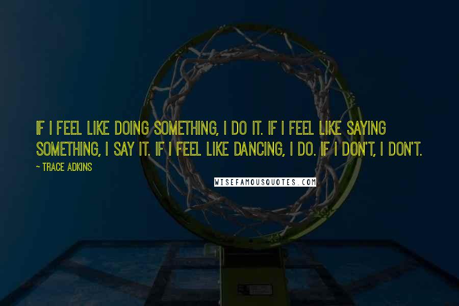 Trace Adkins Quotes: If I feel like doing something, I do it. If I feel like saying something, I say it. If I feel like dancing, I do. If I don't, I don't.