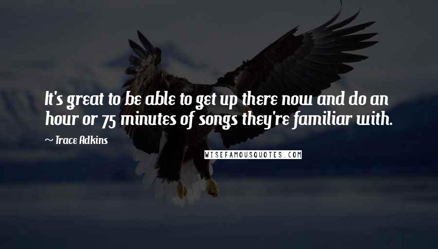 Trace Adkins Quotes: It's great to be able to get up there now and do an hour or 75 minutes of songs they're familiar with.