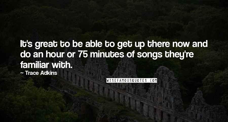 Trace Adkins Quotes: It's great to be able to get up there now and do an hour or 75 minutes of songs they're familiar with.