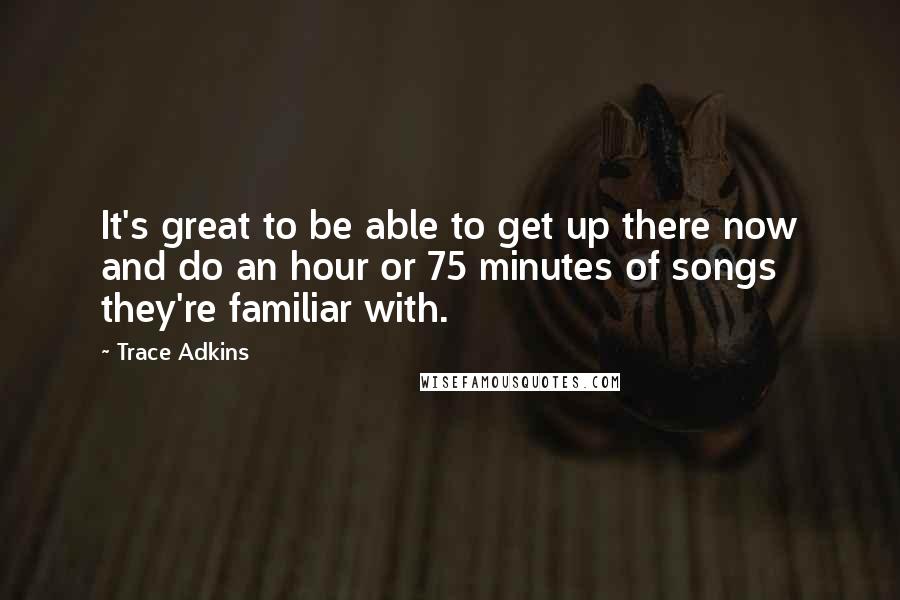 Trace Adkins Quotes: It's great to be able to get up there now and do an hour or 75 minutes of songs they're familiar with.