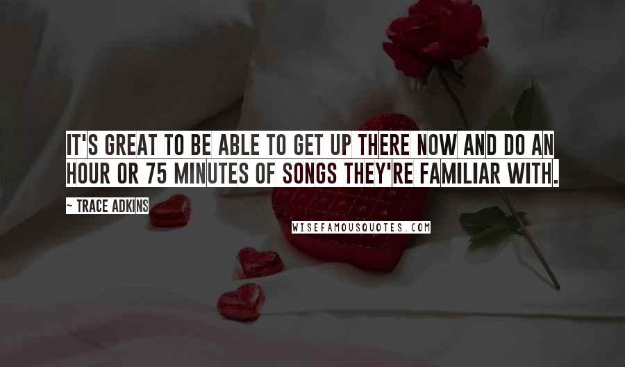 Trace Adkins Quotes: It's great to be able to get up there now and do an hour or 75 minutes of songs they're familiar with.