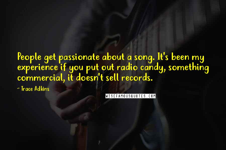 Trace Adkins Quotes: People get passionate about a song. It's been my experience if you put out radio candy, something commercial, it doesn't sell records.