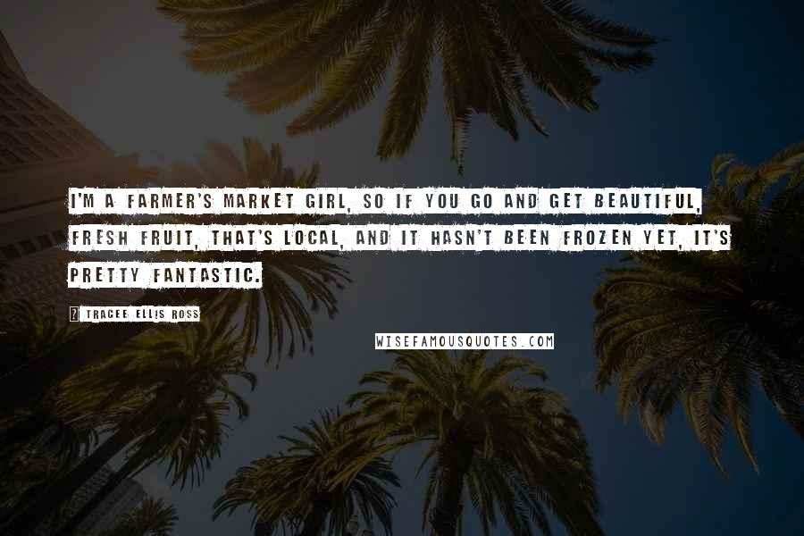 Tracee Ellis Ross Quotes: I'm a farmer's market girl, so if you go and get beautiful, fresh fruit, that's local, and it hasn't been frozen yet, it's pretty fantastic.