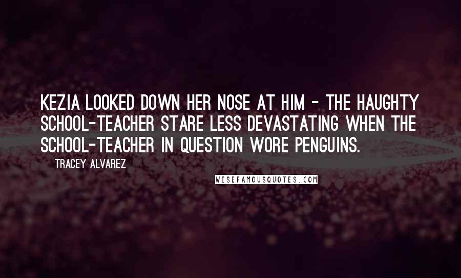 Tracey Alvarez Quotes: Kezia looked down her nose at him - the haughty school-teacher stare less devastating when the school-teacher in question wore penguins.