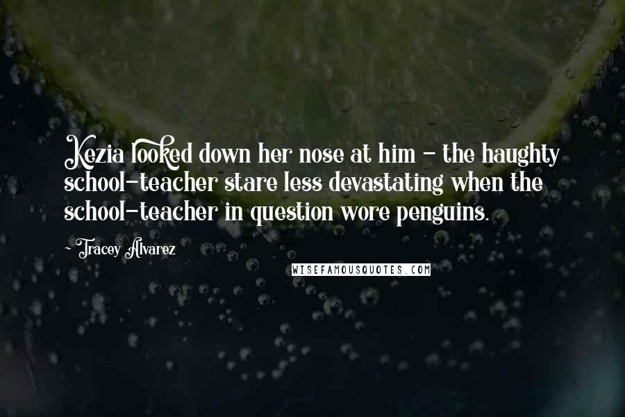 Tracey Alvarez Quotes: Kezia looked down her nose at him - the haughty school-teacher stare less devastating when the school-teacher in question wore penguins.