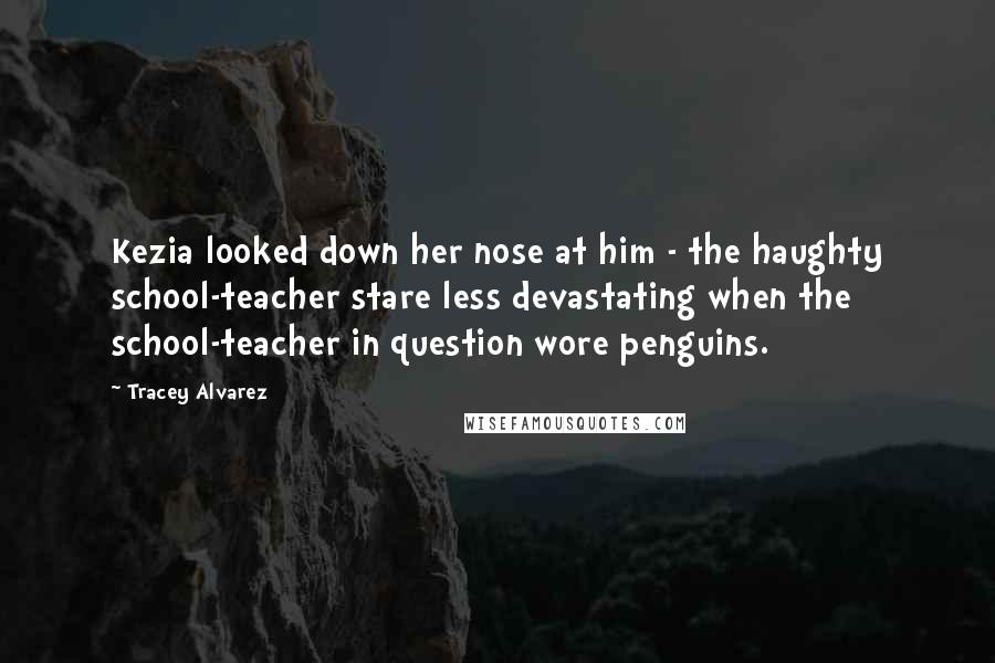 Tracey Alvarez Quotes: Kezia looked down her nose at him - the haughty school-teacher stare less devastating when the school-teacher in question wore penguins.