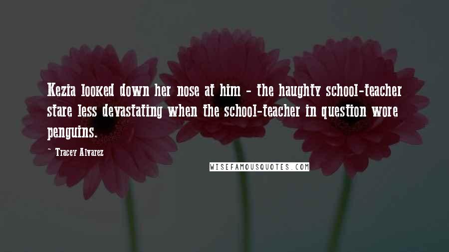 Tracey Alvarez Quotes: Kezia looked down her nose at him - the haughty school-teacher stare less devastating when the school-teacher in question wore penguins.