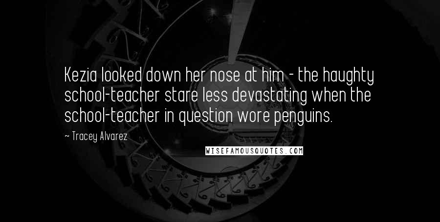 Tracey Alvarez Quotes: Kezia looked down her nose at him - the haughty school-teacher stare less devastating when the school-teacher in question wore penguins.