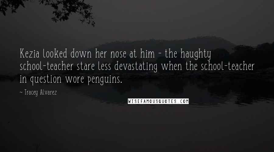 Tracey Alvarez Quotes: Kezia looked down her nose at him - the haughty school-teacher stare less devastating when the school-teacher in question wore penguins.