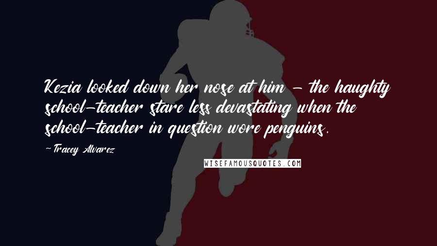 Tracey Alvarez Quotes: Kezia looked down her nose at him - the haughty school-teacher stare less devastating when the school-teacher in question wore penguins.
