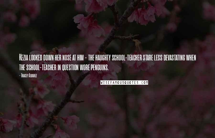 Tracey Alvarez Quotes: Kezia looked down her nose at him - the haughty school-teacher stare less devastating when the school-teacher in question wore penguins.