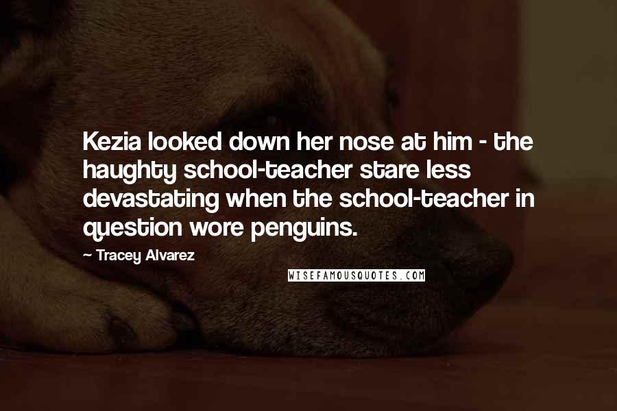 Tracey Alvarez Quotes: Kezia looked down her nose at him - the haughty school-teacher stare less devastating when the school-teacher in question wore penguins.