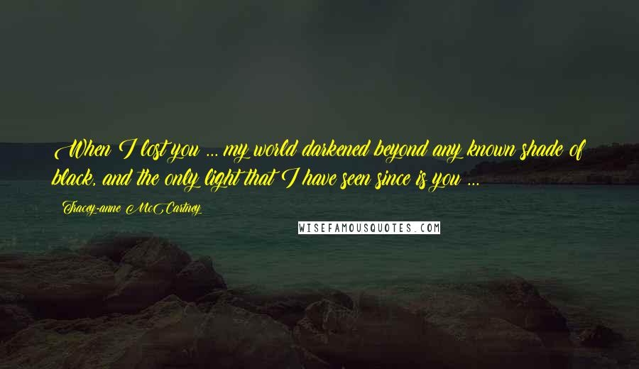 Tracey-anne McCartney Quotes: When I lost you ... my world darkened beyond any known shade of black, and the only light that I have seen since is you ...